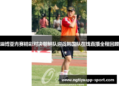 淄博亚青赛精彩对决朝鲜队迎战韩国队在线直播全程回顾